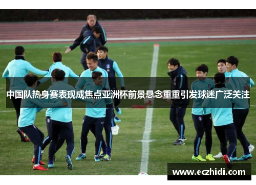 中国队热身赛表现成焦点亚洲杯前景悬念重重引发球迷广泛关注
