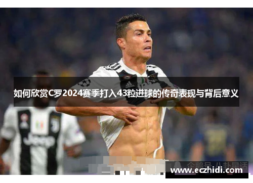 如何欣赏C罗2024赛季打入43粒进球的传奇表现与背后意义
