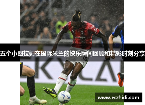 五个小图拉姆在国际米兰的快乐瞬间回顾和精彩时刻分享